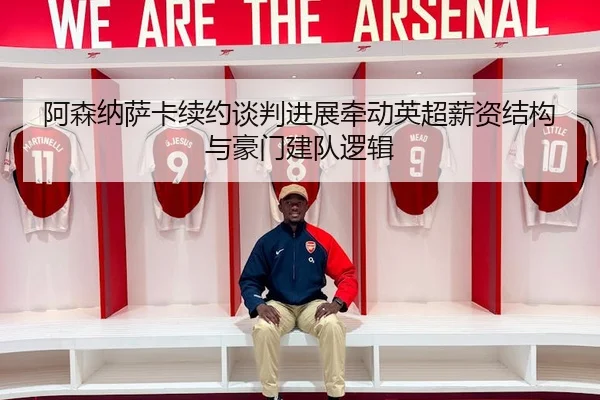 阿森纳萨卡续约谈判进展牵动英超薪资结构与豪门建队逻辑