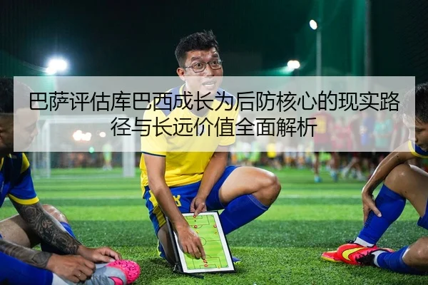 巴萨评估库巴西成长为后防核心的现实路径与长远价值全面解析