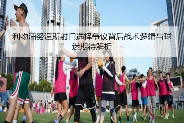 利物浦努涅斯射门选择争议背后战术逻辑与球迷期待解析